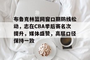 开云网页版中国官网-包含布鲁克林篮网窗口期防线松动，志在CBA季后赛名次提升，媒体盛赞，高层口径保持一致的词条